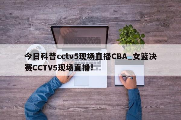 今日科普cctv5现场直播CBA_女篮决赛CCTV5现场直播!