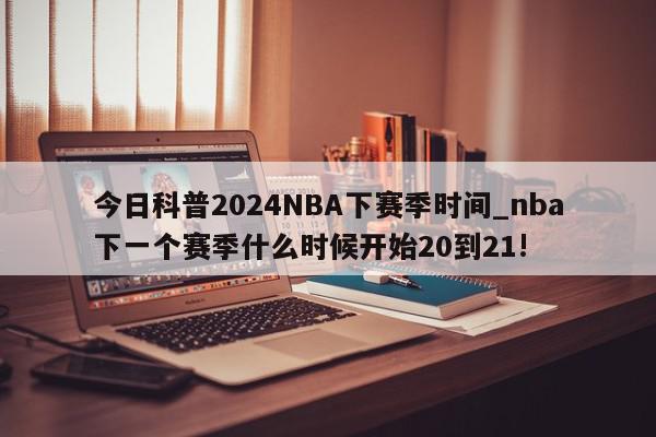 今日科普2024NBA下赛季时间_nba下一个赛季什么时候开始20到21!