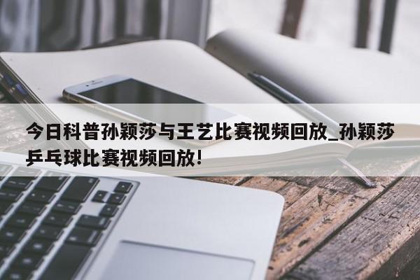 今日科普孙颖莎与王艺比赛视频回放_孙颖莎乒乓球比赛视频回放!