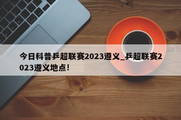 今日科普乒超联赛2023遵义_乒超联赛2023遵义地点!