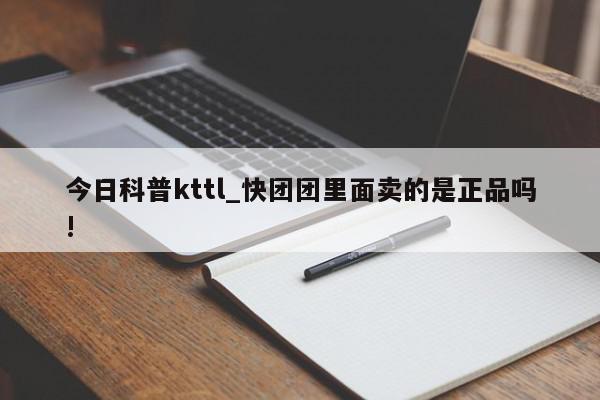 今日科普kttl_快团团里面卖的是正品吗!