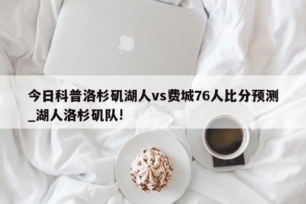 今日科普洛杉矶湖人vs费城76人比分预测_湖人洛杉矶队!