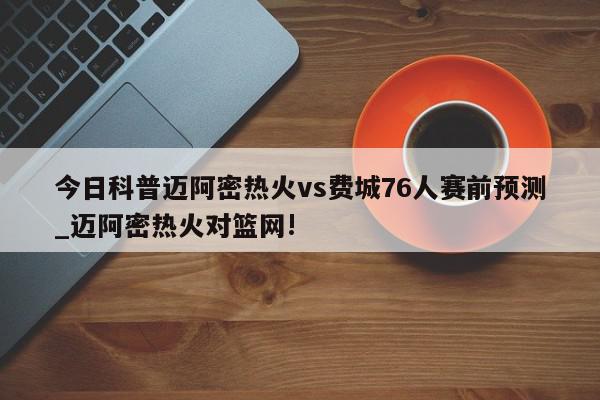 今日科普迈阿密热火vs费城76人赛前预测_迈阿密热火对篮网!