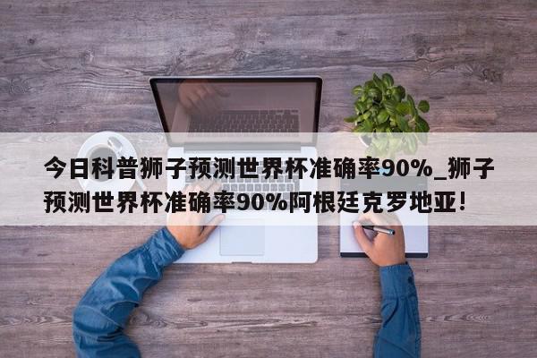 今日科普狮子预测世界杯准确率90%_狮子预测世界杯准确率90%阿根廷克罗地亚!