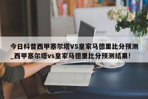 今日科普西甲塞尔塔VS皇家马德里比分预测_西甲塞尔塔vs皇家马德里比分预测结果!