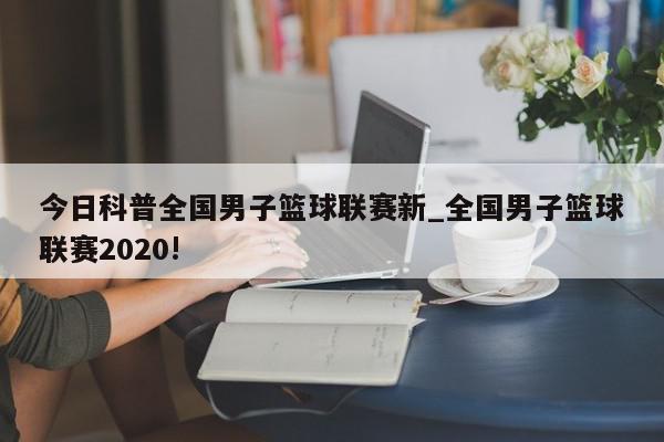 今日科普全国男子篮球联赛新_全国男子篮球联赛2020!