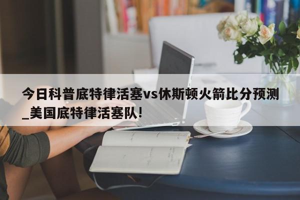 今日科普底特律活塞vs休斯顿火箭比分预测_美国底特律活塞队!