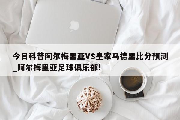 今日科普阿尔梅里亚VS皇家马德里比分预测_阿尔梅里亚足球俱乐部!