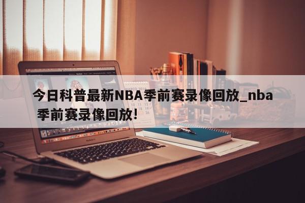 今日科普最新NBA季前赛录像回放_nba 季前赛录像回放!