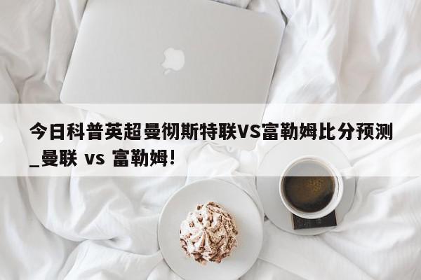 今日科普英超曼彻斯特联VS富勒姆比分预测_曼联 vs 富勒姆!