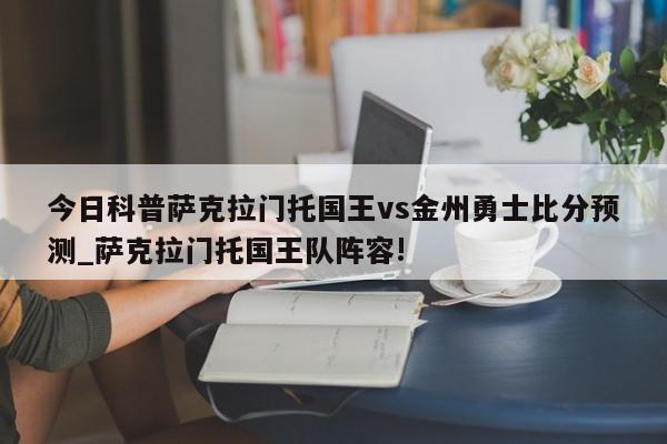 今日科普萨克拉门托国王vs金州勇士比分预测_萨克拉门托国王队阵容!