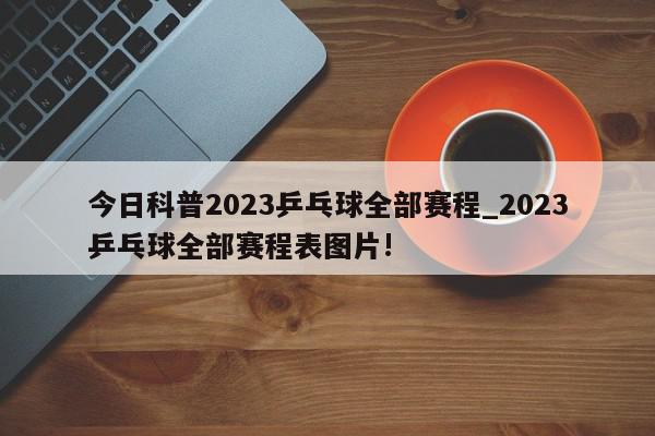 今日科普2023乒乓球全部赛程_2023乒乓球全部赛程表图片!