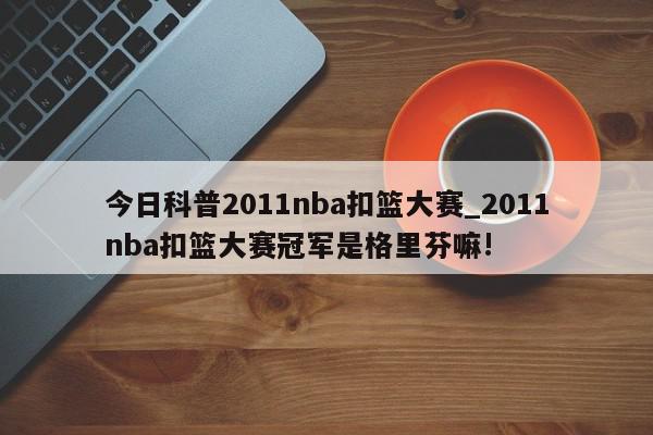 今日科普2011nba扣篮大赛_2011nba扣篮大赛冠军是格里芬嘛!