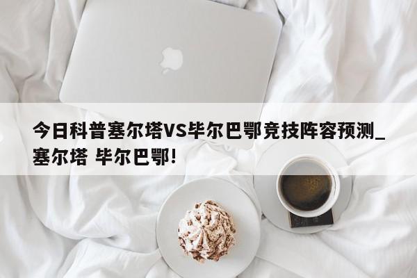 今日科普塞尔塔VS毕尔巴鄂竞技阵容预测_塞尔塔 毕尔巴鄂!