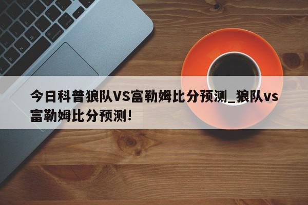 今日科普狼队VS富勒姆比分预测_狼队vs富勒姆比分预测!