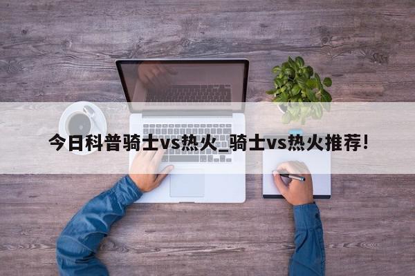 今日科普骑士vs热火_骑士vs热火推荐!