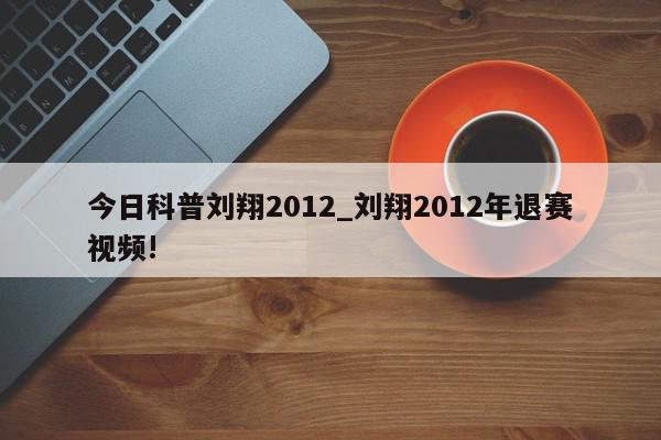 今日科普刘翔2012_刘翔2012年退赛视频!