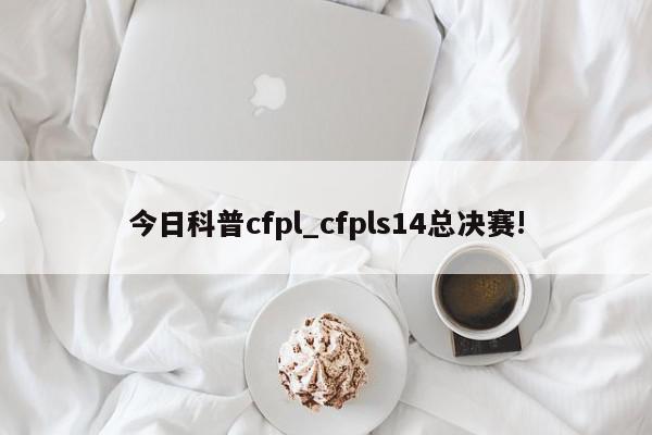 今日科普cfpl_cfpls14总决赛!