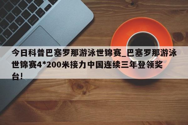 今日科普巴塞罗那游泳世锦赛_巴塞罗那游泳世锦赛4*200米接力中国连续三年登领奖台!