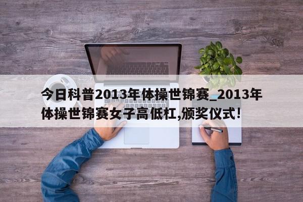 今日科普2013年体操世锦赛_2013年体操世锦赛女子高低杠,颁奖仪式!