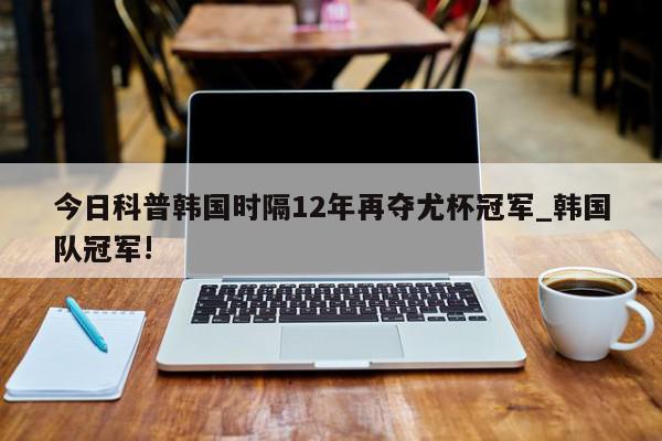 今日科普韩国时隔12年再夺尤杯冠军_韩国队冠军!