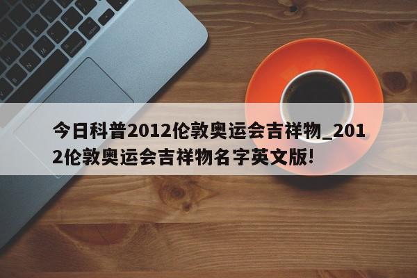 今日科普2012伦敦奥运会吉祥物_2012伦敦奥运会吉祥物名字英文版!