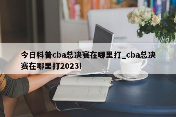 今日科普cba总决赛在哪里打_cba总决赛在哪里打2023!