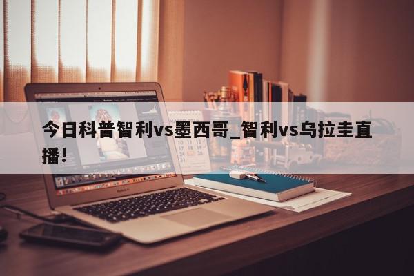 今日科普智利vs墨西哥_智利vs乌拉圭直播!